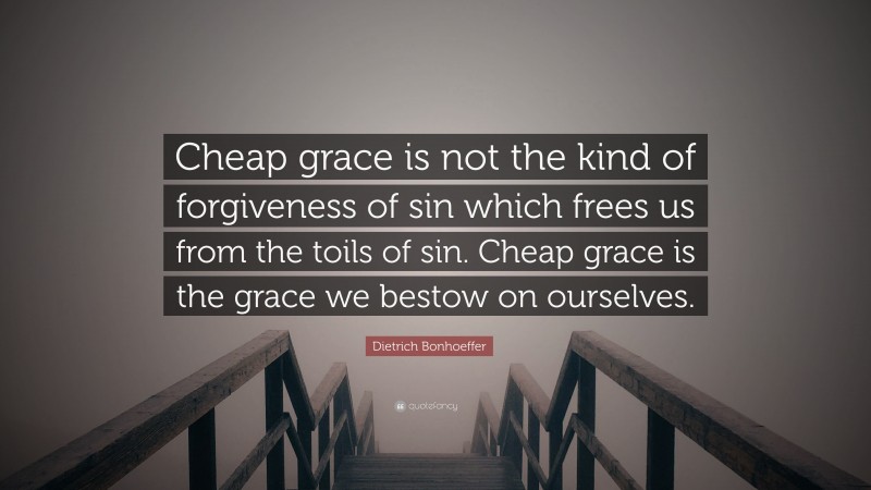Dietrich Bonhoeffer Quote: “Cheap grace is not the kind of forgiveness of sin which frees us from the toils of sin. Cheap grace is the grace we bestow on ourselves.”