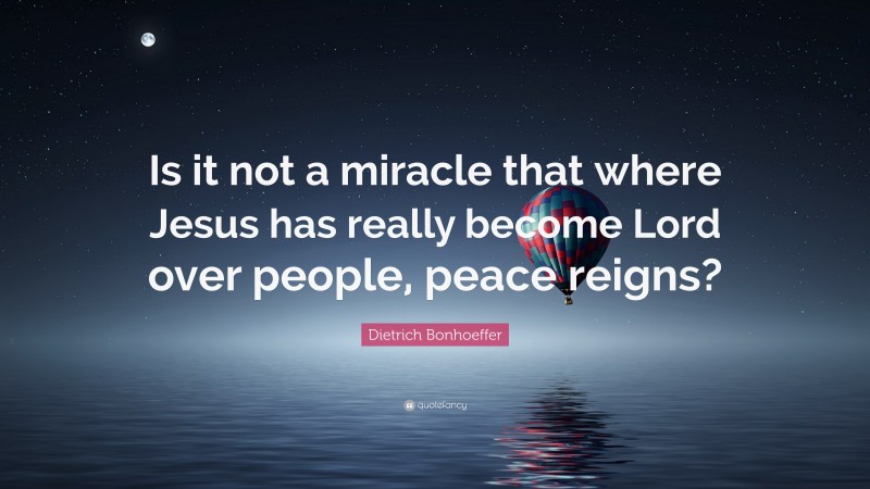 Dietrich Bonhoeffer Quote: “Is it not a miracle that where Jesus has really become Lord over people, peace reigns?”