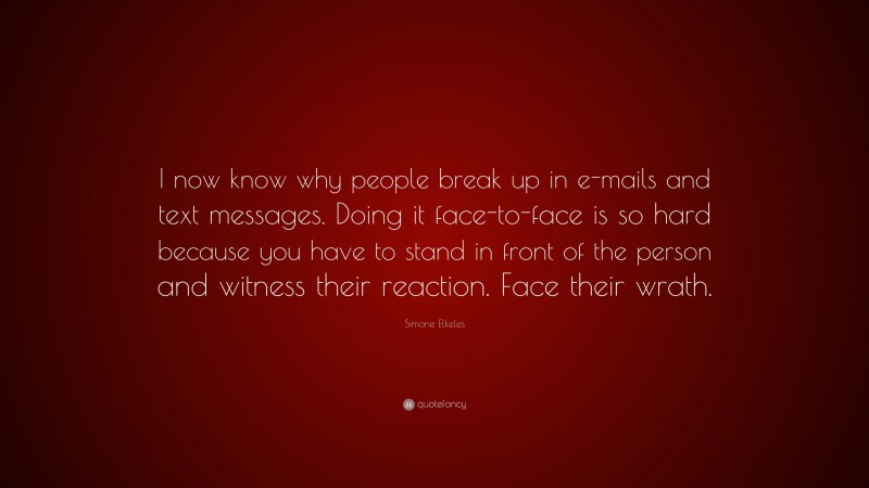 Simone Elkeles Quote: “I now know why people break up in e-mails and text messages. Doing it face-to-face is so hard because you have to stand in front of the person and witness their reaction. Face their wrath.”