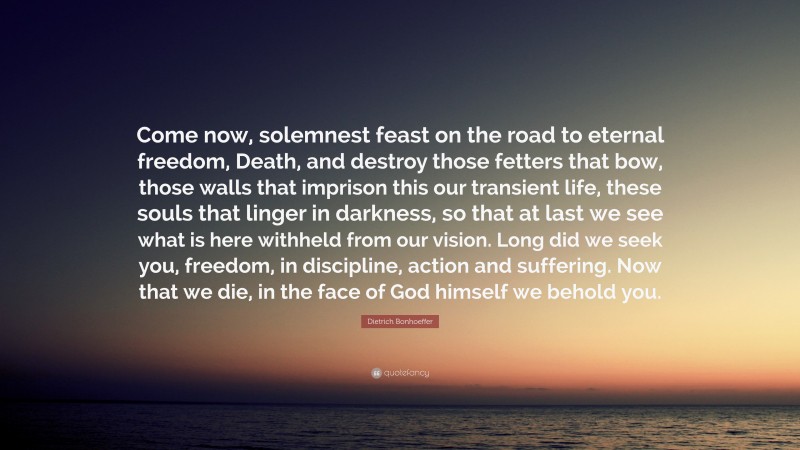 Dietrich Bonhoeffer Quote: “Come now, solemnest feast on the road to eternal freedom, Death, and destroy those fetters that bow, those walls that imprison this our transient life, these souls that linger in darkness, so that at last we see what is here withheld from our vision. Long did we seek you, freedom, in discipline, action and suffering. Now that we die, in the face of God himself we behold you.”