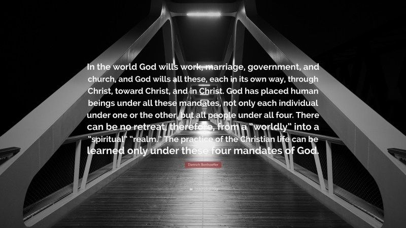 Dietrich Bonhoeffer Quote: “In the world God wills work, marriage, government, and church, and God wills all these, each in its own way, through Christ, toward Christ, and in Christ. God has placed human beings under all these mandates, not only each individual under one or the other, but all people under all four. There can be no retreat, therefore, from a “worldly” into a “spiritual” “realm.” The practice of the Christian life can be learned only under these four mandates of God.”
