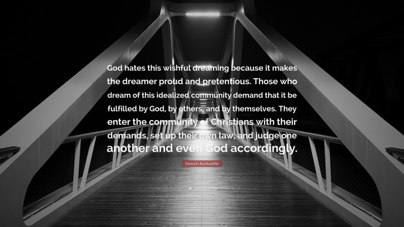 Dietrich Bonhoeffer Quote: “God hates this wishful dreaming because it makes the dreamer proud and pretentious. Those who dream of this idealized community demand that it be fulfilled by God, by others, and by themselves. They enter the community of Christians with their demands, set up their own law, and judge one another and even God accordingly.”
