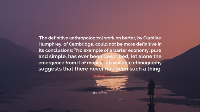 David Graeber Quote: “The definitive anthropological work on barter, by Caroline Humphrey, of Cambridge, could not be more definitive in its conclusions: “No example of a barter economy, pure and simple, has ever been described, let alone the emergence from it of money; all available ethnography suggests that there never has been such a thing.”
