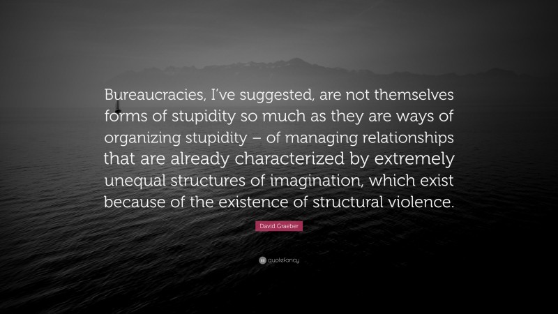 David Graeber Quote: “Bureaucracies, I’ve suggested, are not themselves forms of stupidity so much as they are ways of organizing stupidity – of managing relationships that are already characterized by extremely unequal structures of imagination, which exist because of the existence of structural violence.”