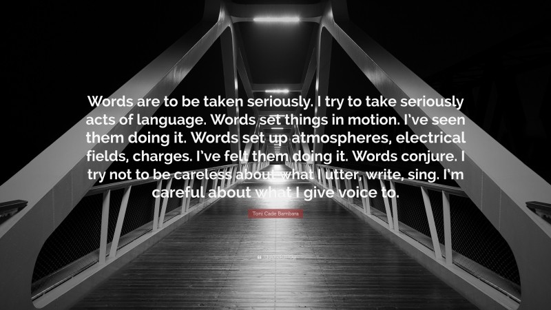 Toni Cade Bambara Quote: “Words are to be taken seriously. I try to take seriously acts of language. Words set things in motion. I’ve seen them doing it. Words set up atmospheres, electrical fields, charges. I’ve felt them doing it. Words conjure. I try not to be careless about what I utter, write, sing. I’m careful about what I give voice to.”