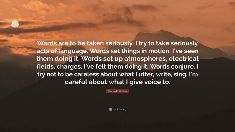 Toni Cade Bambara Quote: “Words are to be taken seriously. I try to take seriously acts of language. Words set things in motion. I’ve seen them doing it. Words set up atmospheres, electrical fields, charges. I’ve felt them doing it. Words conjure. I try not to be careless about what I utter, write, sing. I’m careful about what I give voice to.”