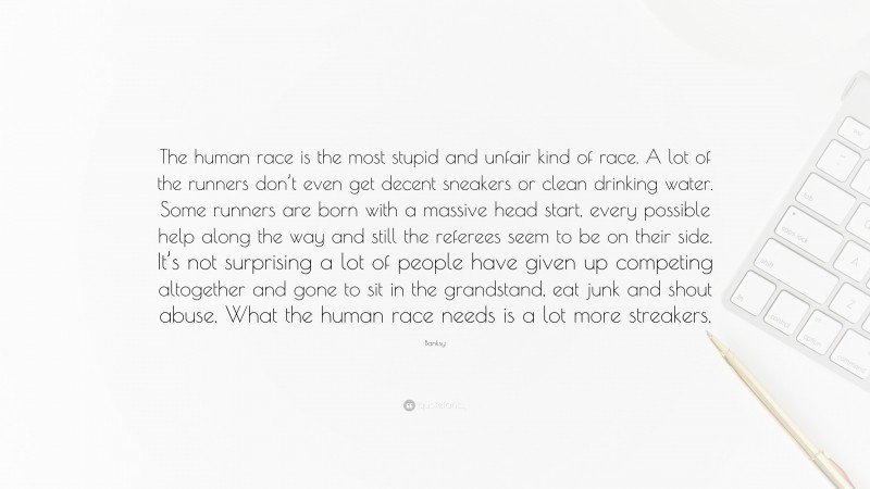 Banksy Quote: “The human race is the most stupid and unfair kind of race. A lot of the runners don’t even get decent sneakers or clean drinking water. Some runners are born with a massive head start, every possible help along the way and still the referees seem to be on their side. It’s not surprising a lot of people have given up competing altogether and gone to sit in the grandstand, eat junk and shout abuse. What the human race needs is a lot more streakers.”