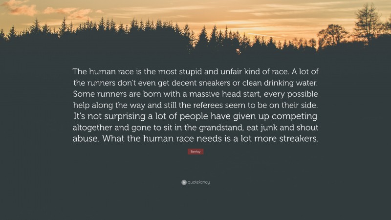 Banksy Quote: “The human race is the most stupid and unfair kind of race. A lot of the runners don’t even get decent sneakers or clean drinking water. Some runners are born with a massive head start, every possible help along the way and still the referees seem to be on their side. It’s not surprising a lot of people have given up competing altogether and gone to sit in the grandstand, eat junk and shout abuse. What the human race needs is a lot more streakers.”