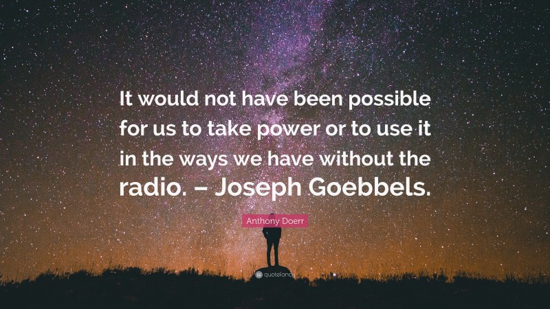Anthony Doerr Quote: “It would not have been possible for us to take power or to use it in the ways we have without the radio. – Joseph Goebbels.”