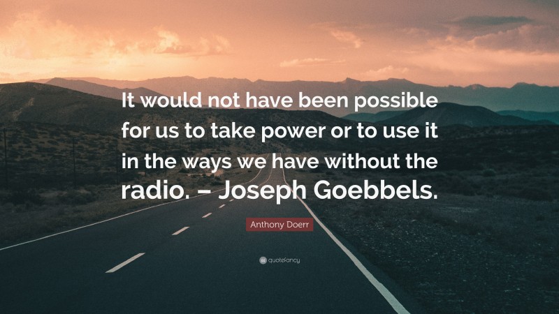 Anthony Doerr Quote: “It would not have been possible for us to take power or to use it in the ways we have without the radio. – Joseph Goebbels.”