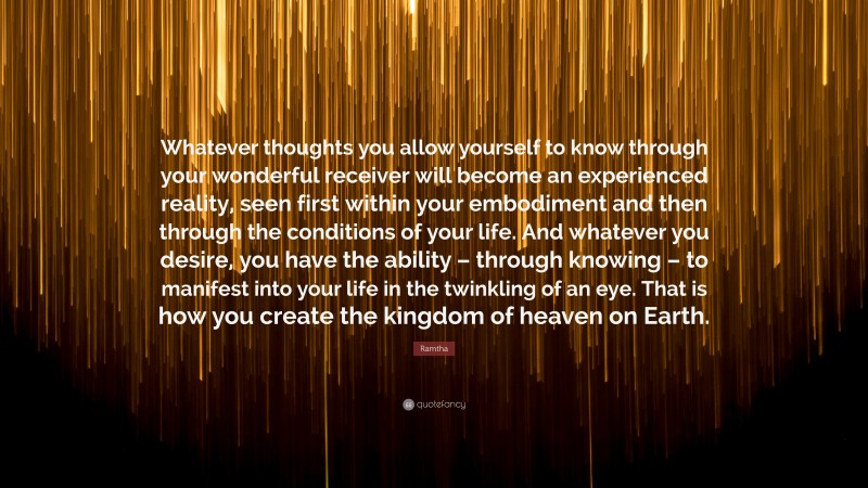 Ramtha Quote: “Whatever thoughts you allow yourself to know through your wonderful receiver will become an experienced reality, seen first within your embodiment and then through the conditions of your life. And whatever you desire, you have the ability – through knowing – to manifest into your life in the twinkling of an eye. That is how you create the kingdom of heaven on Earth.”