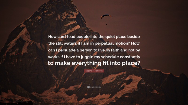 Eugene H. Peterson Quote: “How can I lead people into the quiet place beside the still waters if I am in perpetual motion? How can I persuade a person to live by faith and not by works if I have to juggle my schedule constantly to make everything fit into place?”