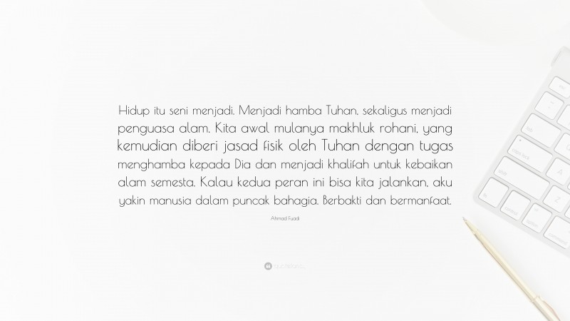 Ahmad Fuadi Quote: “Hidup itu seni menjadi. Menjadi hamba Tuhan, sekaligus menjadi penguasa alam. Kita awal mulanya makhluk rohani, yang kemudian diberi jasad fisik oleh Tuhan dengan tugas menghamba kepada Dia dan menjadi khalifah untuk kebaikan alam semesta. Kalau kedua peran ini bisa kita jalankan, aku yakin manusia dalam puncak bahagia. Berbakti dan bermanfaat.”