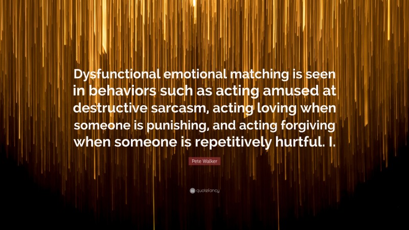 Pete Walker Quote: “Dysfunctional emotional matching is seen in behaviors such as acting amused at destructive sarcasm, acting loving when someone is punishing, and acting forgiving when someone is repetitively hurtful. I.”
