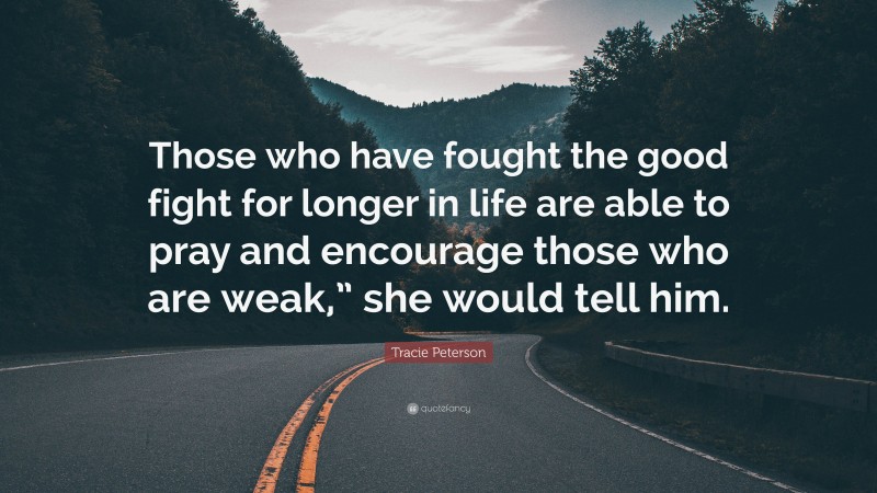 Tracie Peterson Quote: “Those who have fought the good fight for longer in life are able to pray and encourage those who are weak,” she would tell him.”