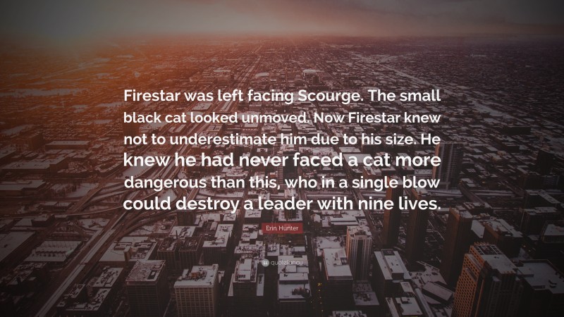 Erin Hunter Quote: “Firestar was left facing Scourge. The small black cat looked unmoved. Now Firestar knew not to underestimate him due to his size. He knew he had never faced a cat more dangerous than this, who in a single blow could destroy a leader with nine lives.”