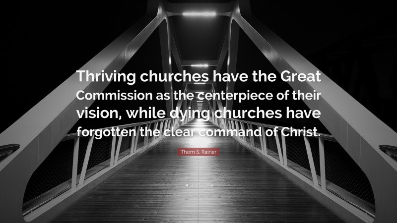 Thom S. Rainer Quote: “Thriving churches have the Great Commission as the centerpiece of their vision, while dying churches have forgotten the clear command of Christ.”