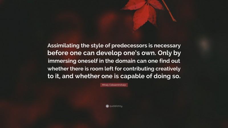 Mihaly Csikszentmihalyi Quote: “Assimilating the style of predecessors is necessary before one can develop one’s own. Only by immersing oneself in the domain can one find out whether there is room left for contributing creatively to it, and whether one is capable of doing so.”
