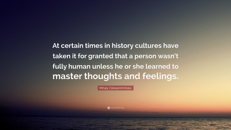 Mihaly Csikszentmihalyi Quote: “At certain times in history cultures have taken it for granted that a person wasn’t fully human unless he or she learned to master thoughts and feelings.”
