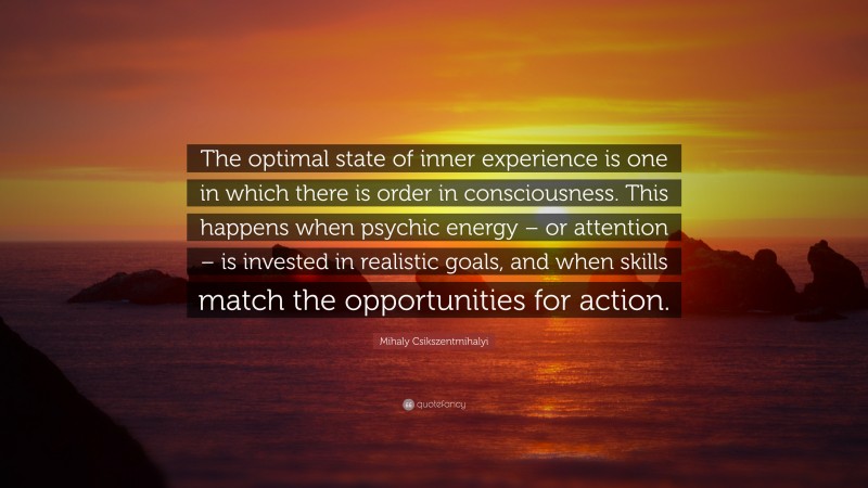 Mihaly Csikszentmihalyi Quote: “The optimal state of inner experience is one in which there is order in consciousness. This happens when psychic energy – or attention – is invested in realistic goals, and when skills match the opportunities for action.”