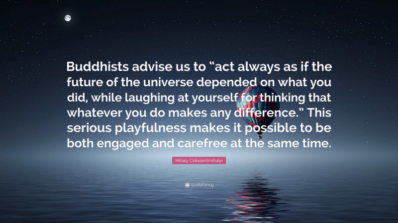 Mihaly Csikszentmihalyi Quote: “Buddhists advise us to “act always as if the future of the universe depended on what you did, while laughing at yourself for thinking that whatever you do makes any difference.” This serious playfulness makes it possible to be both engaged and carefree at the same time.”