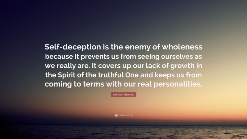 Brennan Manning Quote: “Self-deception is the enemy of wholeness because it prevents us from seeing ourselves as we really are. It covers up our lack of growth in the Spirit of the truthful One and keeps us from coming to terms with our real personalities.”