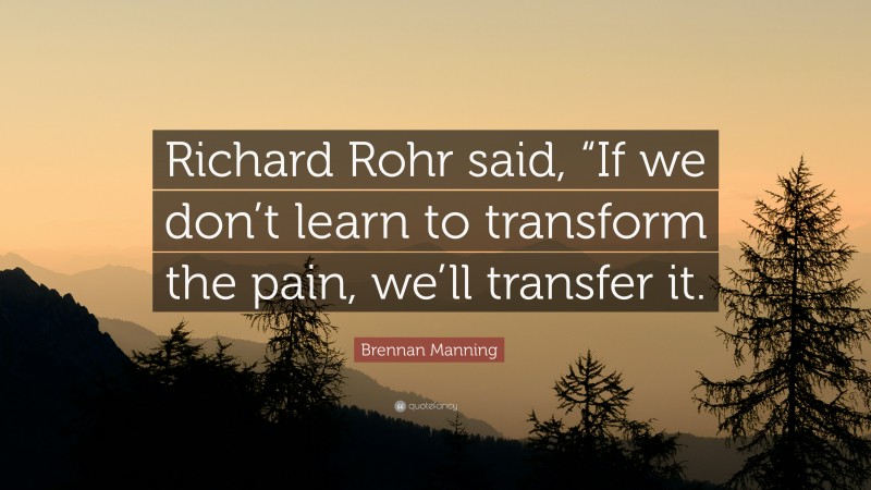 Brennan Manning Quote: “Richard Rohr said, “If we don’t learn to transform the pain, we’ll transfer it.”