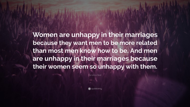 Terrence Real Quote: “Women are unhappy in their marriages because they want men to be more related than most men know how to be. And men are unhappy in their marriages because their women seem so unhappy with them.”