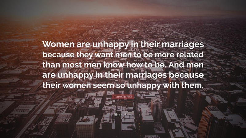 Terrence Real Quote: “Women are unhappy in their marriages because they want men to be more related than most men know how to be. And men are unhappy in their marriages because their women seem so unhappy with them.”