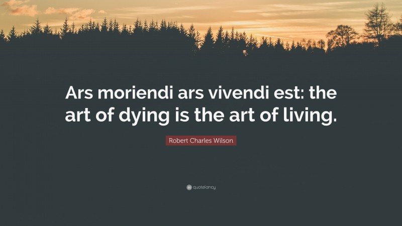 Robert Charles Wilson Quote: “Ars moriendi ars vivendi est: the art of dying is the art of living.”