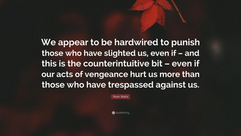Peter Watts Quote: “We appear to be hardwired to punish those who have slighted us, even if – and this is the counterintuitive bit – even if our acts of vengeance hurt us more than those who have trespassed against us.”
