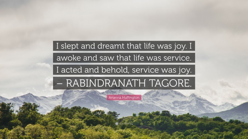 Arianna Huffington Quote: “I slept and dreamt that life was joy. I awoke and saw that life was service. I acted and behold, service was joy. – RABINDRANATH TAGORE.”