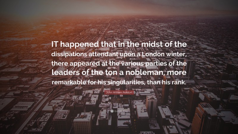 John William Polidori Quote: “IT happened that in the midst of the dissipations attendant upon a London winter, there appeared at the various parties of the leaders of the ton a nobleman, more remarkable for his singularities, than his rank.”