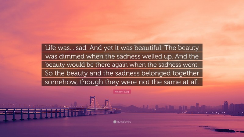 William Steig Quote: “Life was... sad. And yet it was beautiful. The beauty was dimmed when the sadness welled up. And the beauty would be there again when the sadness went. So the beauty and the sadness belonged together somehow, though they were not the same at all.”
