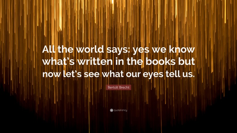 Bertolt Brecht Quote: “All the world says: yes we know what’s written in the books but now let’s see what our eyes tell us.”