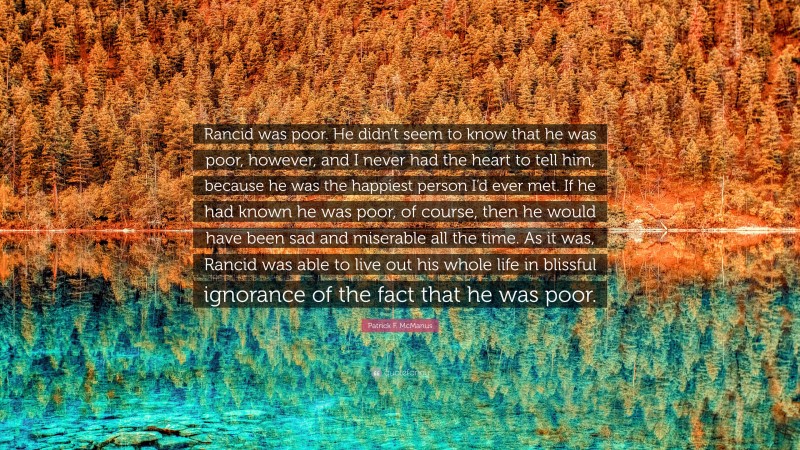 Patrick F. McManus Quote: “Rancid was poor. He didn’t seem to know that he was poor, however, and I never had the heart to tell him, because he was the happiest person I’d ever met. If he had known he was poor, of course, then he would have been sad and miserable all the time. As it was, Rancid was able to live out his whole life in blissful ignorance of the fact that he was poor.”