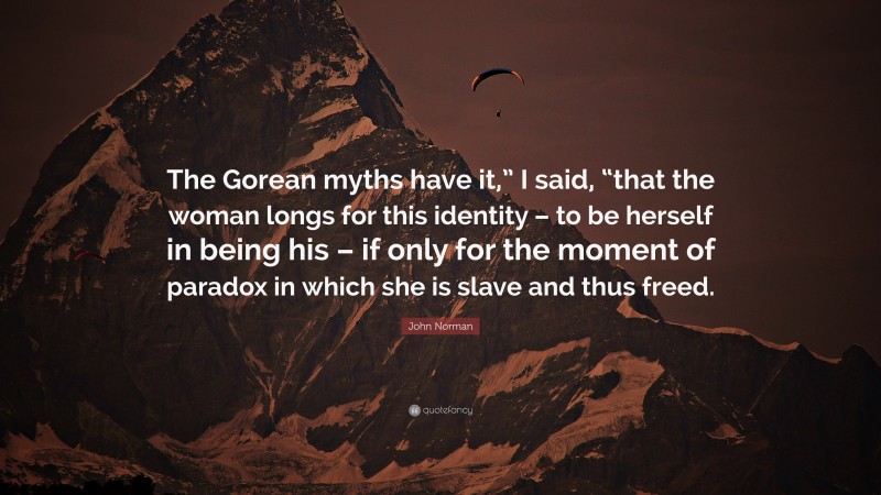 John Norman Quote: “The Gorean myths have it,” I said, “that the woman longs for this identity – to be herself in being his – if only for the moment of paradox in which she is slave and thus freed.”