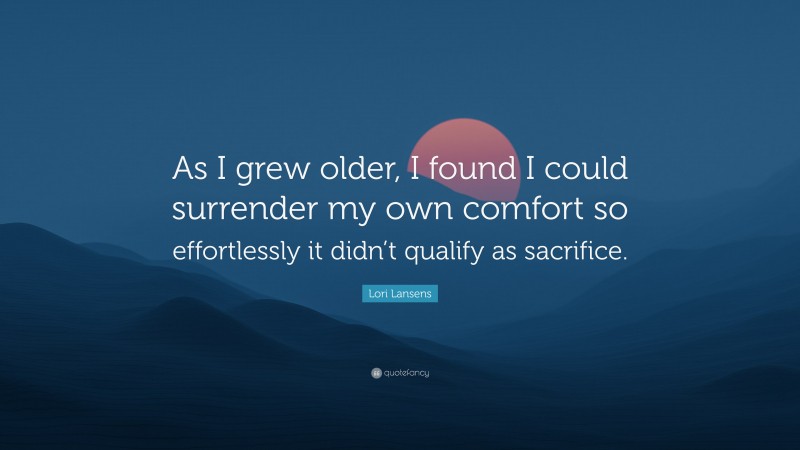 Lori Lansens Quote: “As I grew older, I found I could surrender my own comfort so effortlessly it didn’t qualify as sacrifice.”