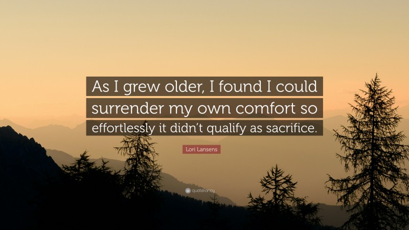 Lori Lansens Quote: “As I grew older, I found I could surrender my own comfort so effortlessly it didn’t qualify as sacrifice.”