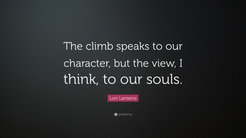 Lori Lansens Quote: “The climb speaks to our character, but the view, I think, to our souls.”