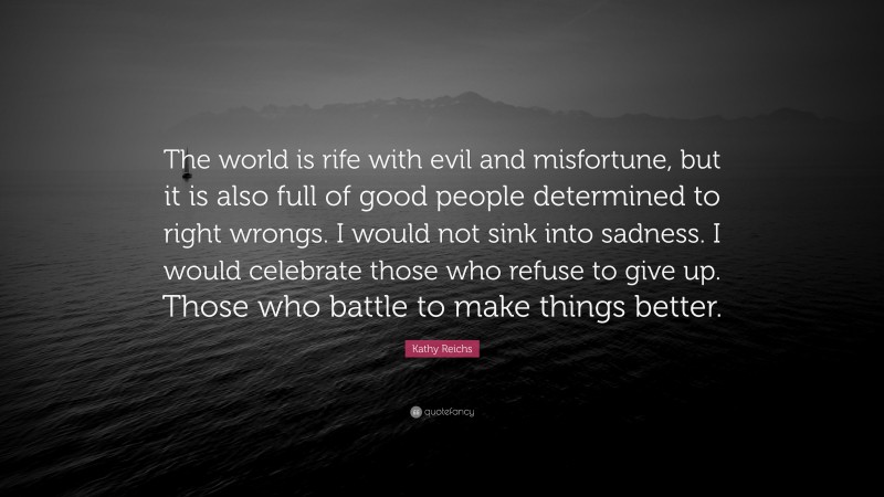 Kathy Reichs Quote: “The world is rife with evil and misfortune, but it is also full of good people determined to right wrongs. I would not sink into sadness. I would celebrate those who refuse to give up. Those who battle to make things better.”