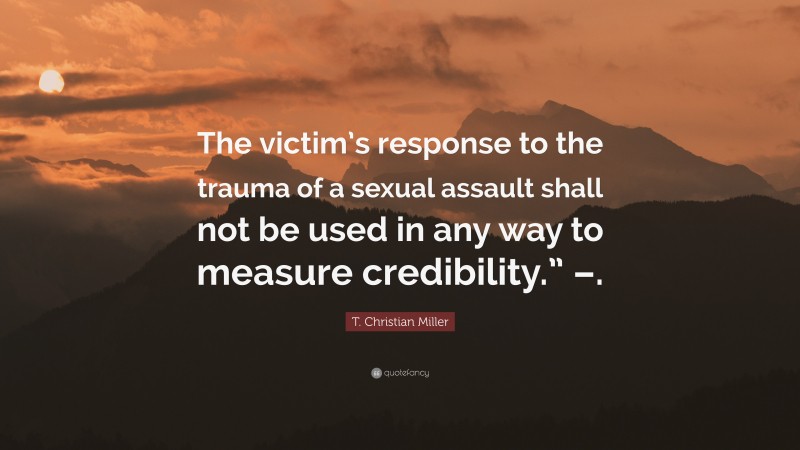 T. Christian Miller Quote: “The victim’s response to the trauma of a sexual assault shall not be used in any way to measure credibility.” –.”