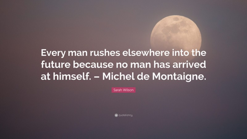 Sarah Wilson Quote: “Every man rushes elsewhere into the future because no man has arrived at himself. – Michel de Montaigne.”
