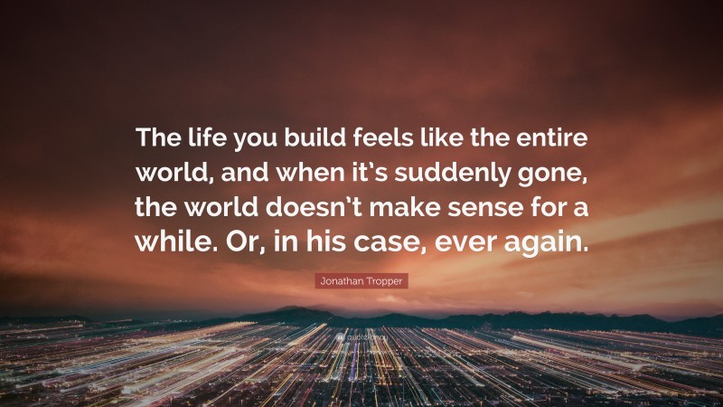 Jonathan Tropper Quote: “The life you build feels like the entire world, and when it’s suddenly gone, the world doesn’t make sense for a while. Or, in his case, ever again.”