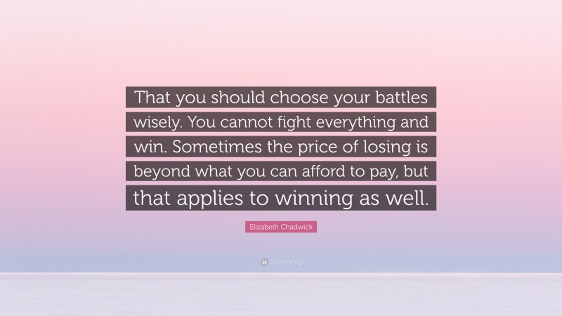 Elizabeth Chadwick Quote: “That you should choose your battles wisely. You cannot fight everything and win. Sometimes the price of losing is beyond what you can afford to pay, but that applies to winning as well.”