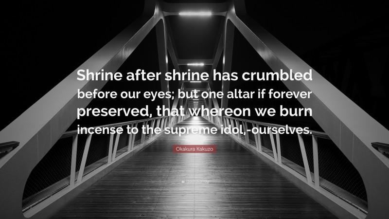 Okakura Kakuzo Quote: “Shrine after shrine has crumbled before our eyes; but one altar if forever preserved, that whereon we burn incense to the supreme idol,-ourselves.”