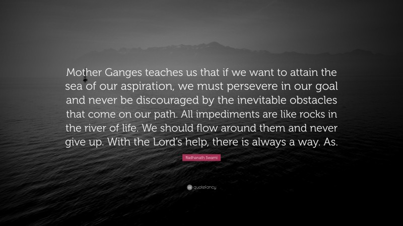 Radhanath Swami Quote: “Mother Ganges teaches us that if we want to attain the sea of our aspiration, we must persevere in our goal and never be discouraged by the inevitable obstacles that come on our path. All impediments are like rocks in the river of life. We should flow around them and never give up. With the Lord’s help, there is always a way. As.”