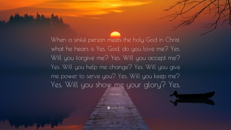 John Piper Quote: “When a sinful person meets the holy God in Christ, what he hears is Yes. God, do you love me? Yes. Will you forgive me? Yes. Will you accept me? Yes. Will you help me change? Yes. Will you give me power to serve you? Yes. Will you keep me? Yes. Will you show me your glory? Yes.”