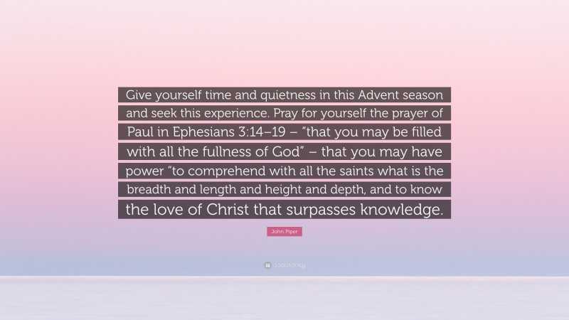 John Piper Quote: “Give yourself time and quietness in this Advent season and seek this experience. Pray for yourself the prayer of Paul in Ephesians 3:14–19 – “that you may be filled with all the fullness of God” – that you may have power “to comprehend with all the saints what is the breadth and length and height and depth, and to know the love of Christ that surpasses knowledge.”