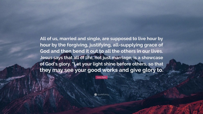John Piper Quote: “All of us, married and single, are supposed to live hour by hour by the forgiving, justifying, all-supplying grace of God and then bend it out to all the others in our lives. Jesus says that all of life, not just marriage, is a showcase of God’s glory. “Let your light shine before others, so that they may see your good works and give glory to.”